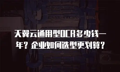 天翼云通用型OCR多少钱一年？企业如何选型更划算？