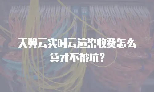 天翼云实时云渲染收费怎么算才不被坑？