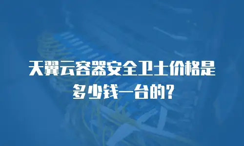 天翼云容器安全卫士价格是多少钱一台的？