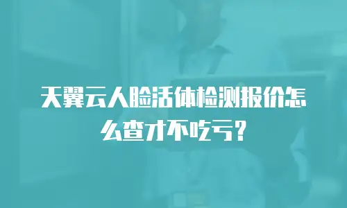 天翼云人脸活体检测报价怎么查才不吃亏？