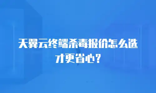 天翼云终端杀毒报价怎么选才更省心？
