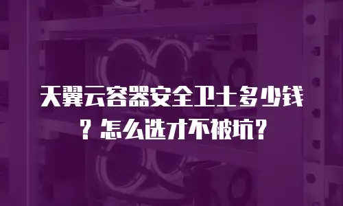 天翼云容器安全卫士多少钱？怎么选才不被坑？