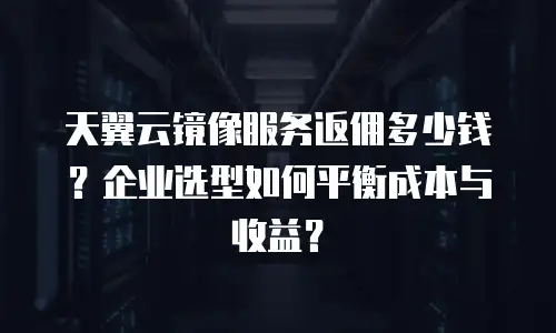天翼云镜像服务返佣多少钱？企业选型如何平衡成本与收益？