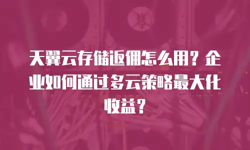天翼云存储返佣怎么用？企业如何通过多云策略最大化收益？