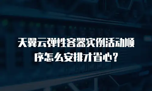 天翼云弹性容器实例活动顺序怎么安排才省心？