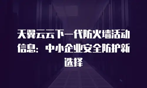 天翼云云下一代防火墙活动信息：中小企业安全防护新选择