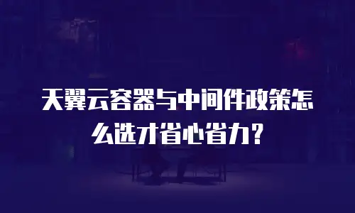 天翼云容器与中间件政策怎么选才省心省力？