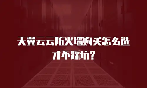 天翼云云防火墙购买怎么选才不踩坑？