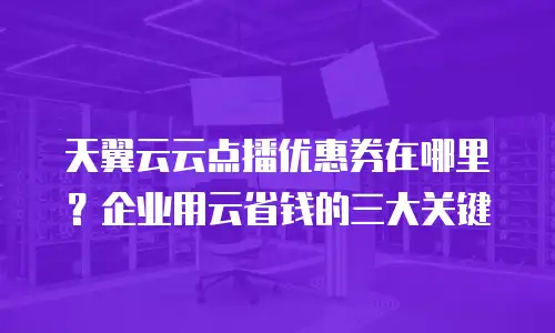天翼云云点播优惠券在哪里？企业用云省钱的三大关键