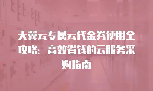 天翼云专属云代金券使用全攻略：高效省钱的云服务采购指南