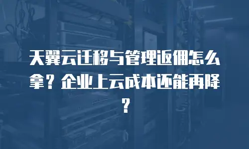 天翼云迁移与管理返佣怎么拿？企业上云成本还能再降？