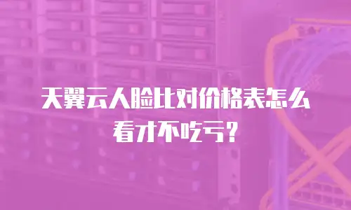 天翼云人脸比对价格表怎么看才不吃亏？