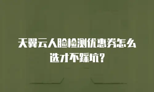 天翼云人脸检测优惠券怎么选才不踩坑？