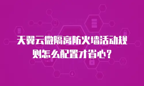 天翼云微隔离防火墙活动规则怎么配置才省心？