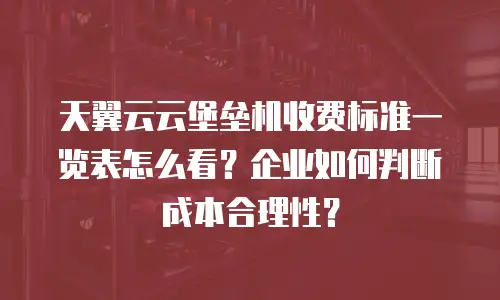 天翼云云堡垒机收费标准一览表怎么看？企业如何判断成本合理性？