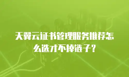 天翼云证书管理服务推荐怎么选才不掉链子？