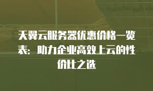天翼云服务器优惠价格一览表：助力企业高效上云的性价比之选