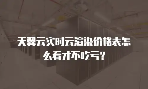 天翼云实时云渲染价格表怎么看才不吃亏？