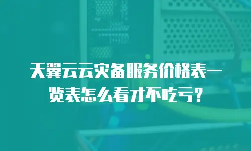 天翼云云灾备服务价格表一览表怎么看才不吃亏？