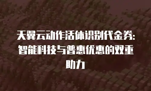 天翼云动作活体识别代金券：智能科技与普惠优惠的双重助力