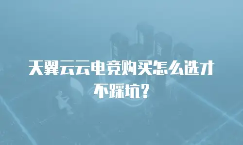 天翼云云电竞购买怎么选才不踩坑？