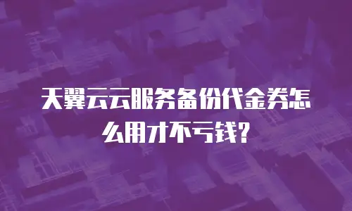 天翼云云服务备份代金券怎么用才不亏钱？