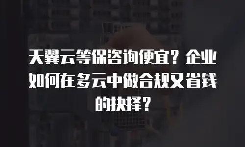 天翼云等保咨询便宜？企业如何在多云中做合规又省钱的抉择？