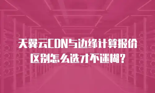 天翼云CDN与边缘计算报价区别怎么选才不迷糊？
