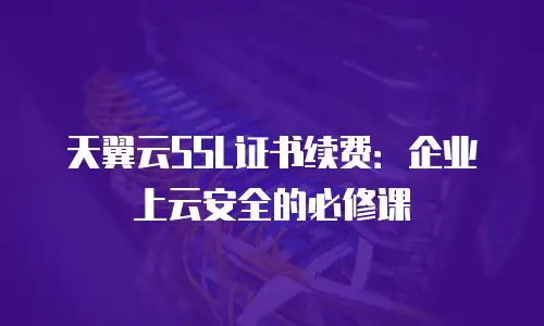 天翼云SSL证书续费：企业上云安全的必修课