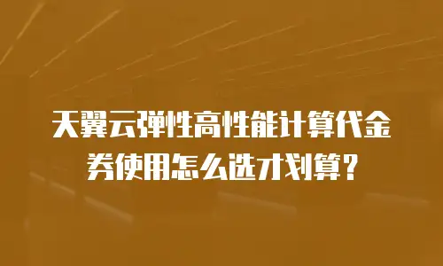 天翼云弹性高性能计算代金券使用怎么选才划算？
