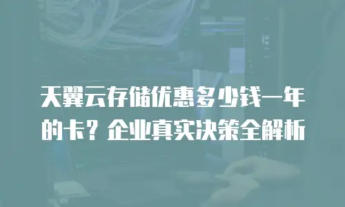 天翼云存储优惠多少钱一年的卡？企业真实决策全解析