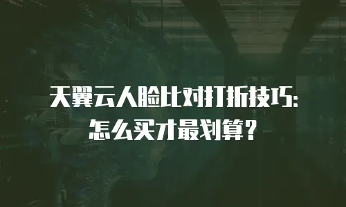 天翼云人脸比对打折技巧：怎么买才最划算？