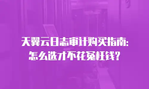 天翼云日志审计购买指南：怎么选才不花冤枉钱？