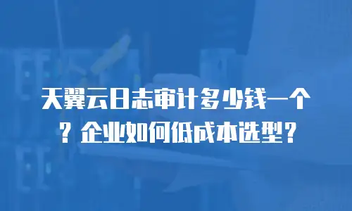 天翼云日志审计多少钱一个？企业如何低成本选型？