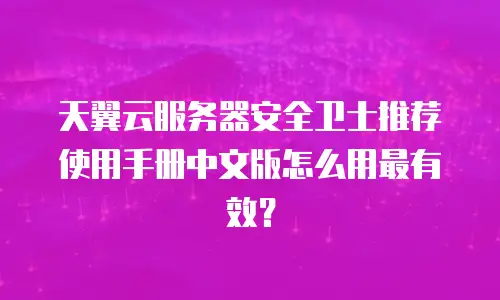 天翼云服务器安全卫士推荐使用手册中文版怎么用最有效？