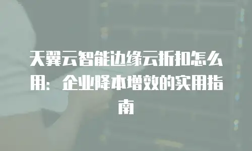 天翼云智能边缘云折扣怎么用：企业降本增效的实用指南