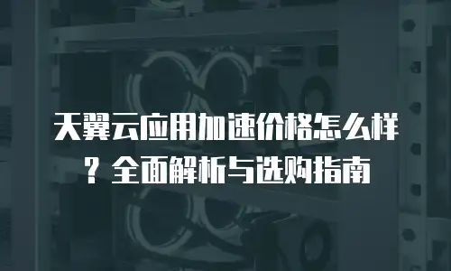 天翼云应用加速价格怎么样？全面解析与选购指南