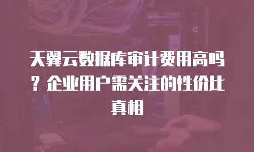 天翼云数据库审计费用高吗？企业用户需关注的性价比真相