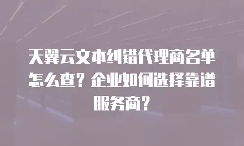 天翼云文本纠错代理商名单怎么查？企业如何选择靠谱服务商？