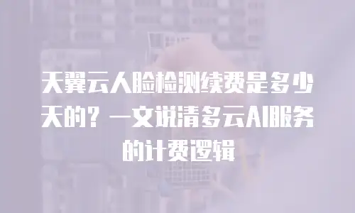 天翼云人脸检测续费是多少天的？一文说清多云AI服务的计费逻辑