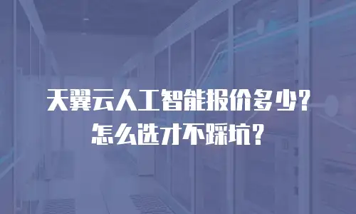 天翼云人工智能报价多少？怎么选才不踩坑？