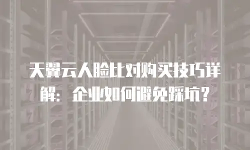 天翼云人脸比对购买技巧详解：企业如何避免踩坑？