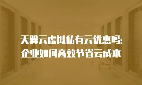 天翼云虚拟私有云优惠吗：企业如何高效节省云成本