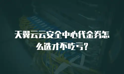 天翼云云安全中心代金券怎么选才不吃亏？