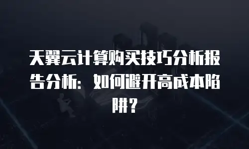 天翼云计算购买技巧分析报告分析：如何避开高成本陷阱？