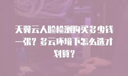 天翼云人脸检测购买多少钱一张？多云环境下怎么选才划算？