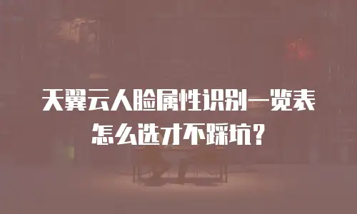天翼云人脸属性识别一览表怎么选才不踩坑？