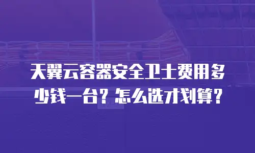 天翼云容器安全卫士费用多少钱一台？怎么选才划算？