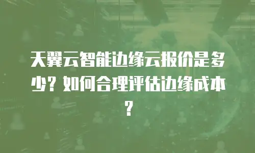 天翼云智能边缘云报价是多少？如何合理评估边缘成本？