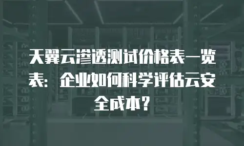 天翼云渗透测试价格表一览表：企业如何科学评估云安全成本？